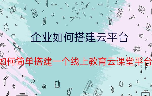 企业如何搭建云平台 如何简单搭建一个线上教育云课堂平台？